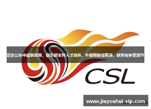 足协公布中超新政策，俱乐部支持人才培养，外援限制或取消，联赛竞争更激烈