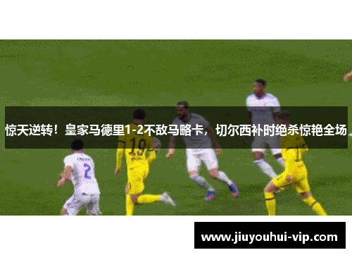 惊天逆转！皇家马德里1-2不敌马略卡，切尔西补时绝杀惊艳全场