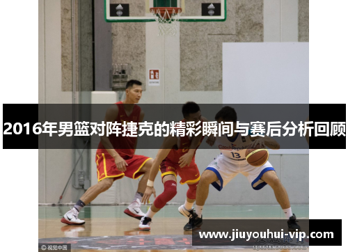 2016年男篮对阵捷克的精彩瞬间与赛后分析回顾