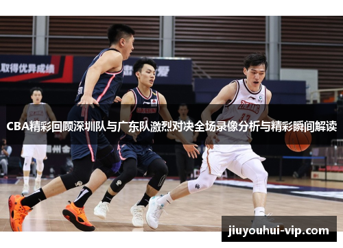 CBA精彩回顾深圳队与广东队激烈对决全场录像分析与精彩瞬间解读